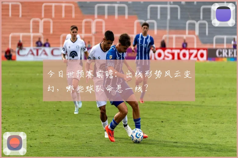 今日世预赛前瞻:出线形势风云变幻,哪些球队命悬一线?