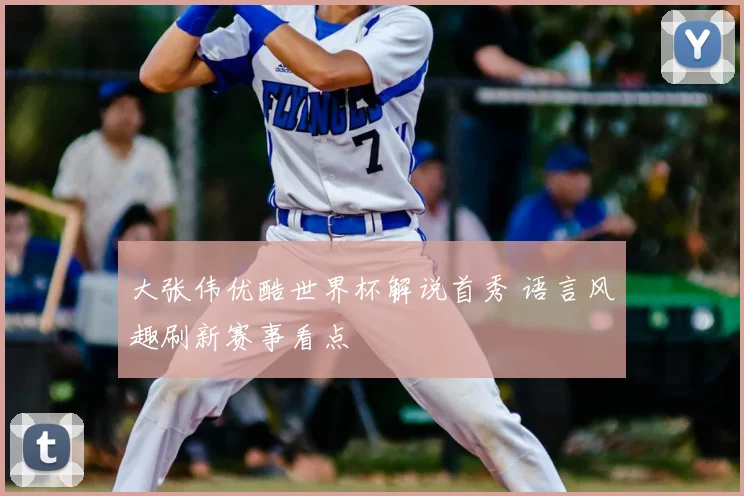 大张伟优酷世界杯解说首秀 语言风趣刷新赛事看点