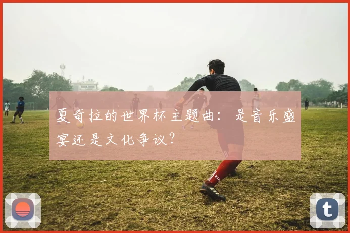 夏奇拉的世界杯主题曲：是音乐盛宴还是文化争议？
