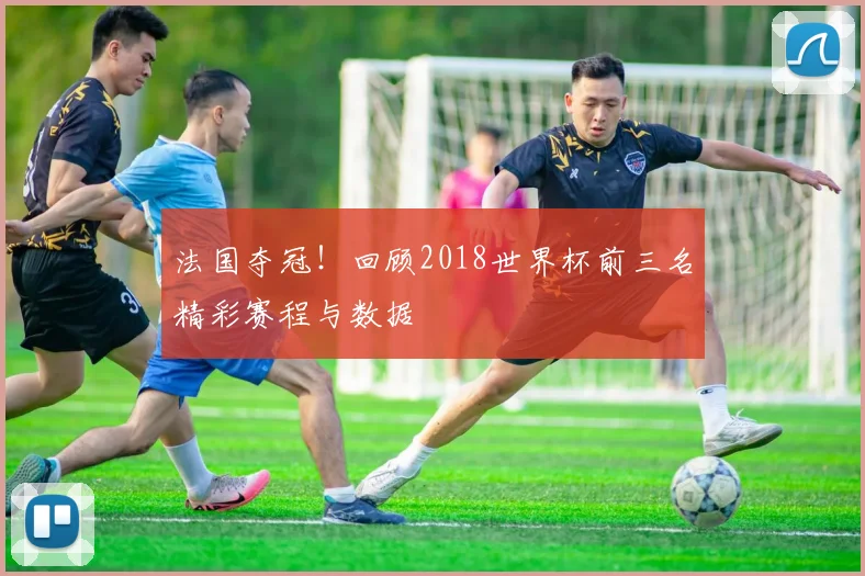 法国夺冠!回顾2018世界杯前三名精彩赛程与数据