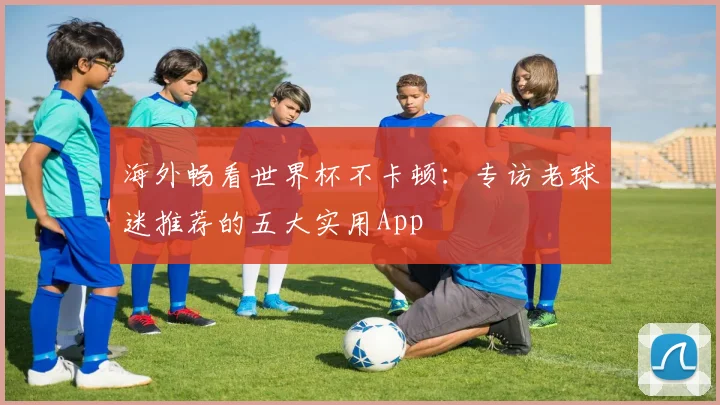海外畅看世界杯不卡顿：专访老球迷推荐的五大实用App