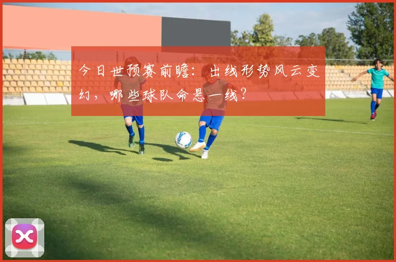 今日世预赛前瞻:出线形势风云变幻,哪些球队命悬一线?