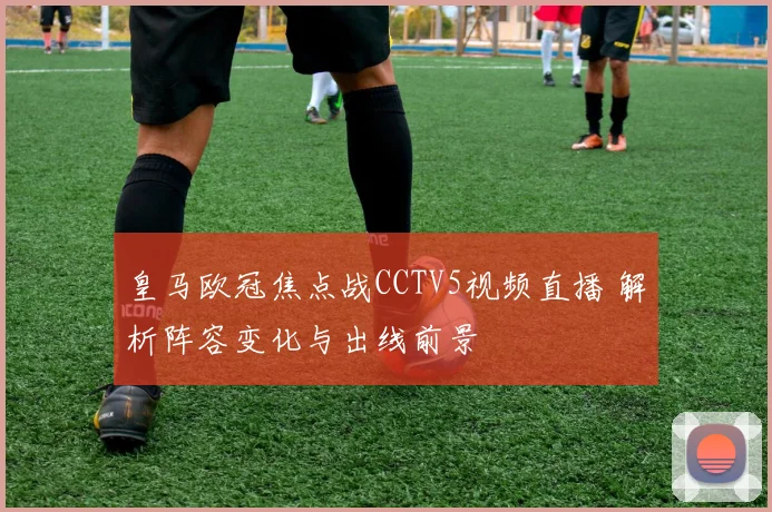 皇马欧冠焦点战CCTV5视频直播 解析阵容变化与出线前景