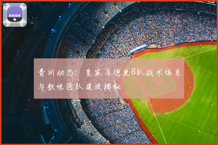 青训动态：皇家马德里B队战术体系与教练团队建设揭秘