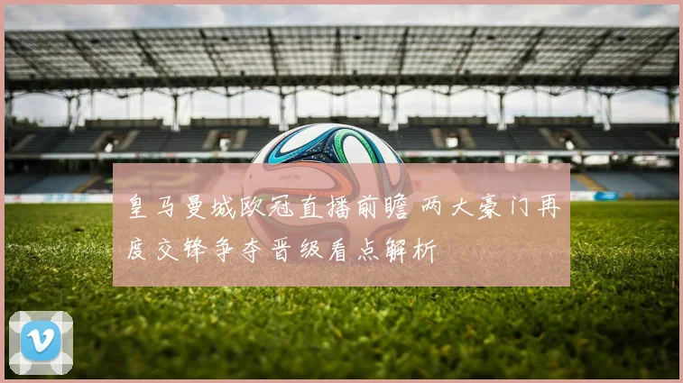 皇马曼城欧冠直播前瞻 两大豪门再度交锋争夺晋级看点解析