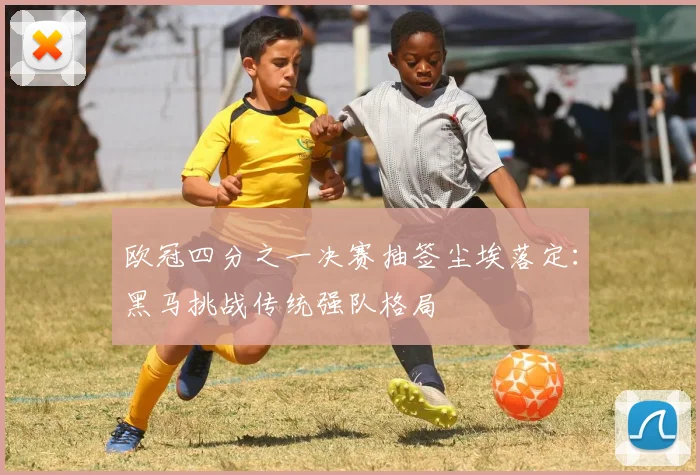 欧冠四分之一决赛抽签尘埃落定：黑马挑战传统强队格局