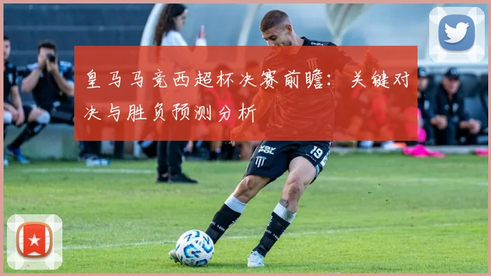 皇马马竞西超杯决赛前瞻:关键对决与胜负预测分析