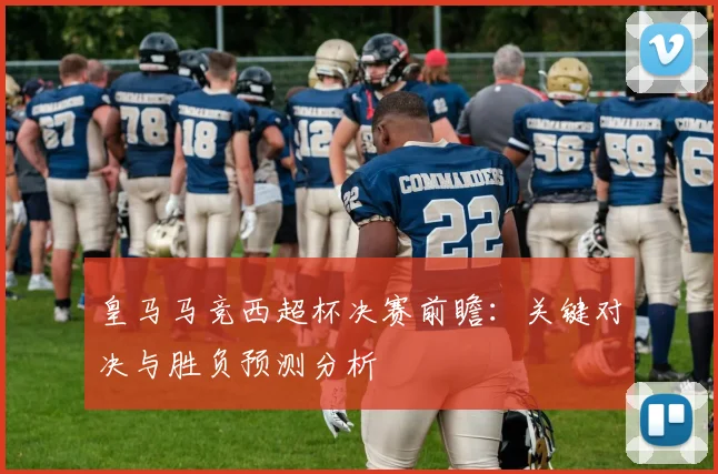 皇马马竞西超杯决赛前瞻：关键对决与胜负预测分析