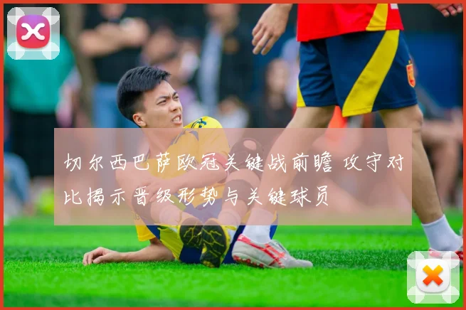 切尔西巴萨欧冠关键战前瞻 攻守对比揭示晋级形势与关键球员